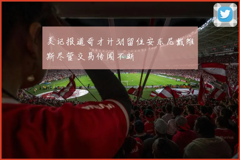 美记报道奇才计划留住安东尼戴维斯尽管交易传闻不断