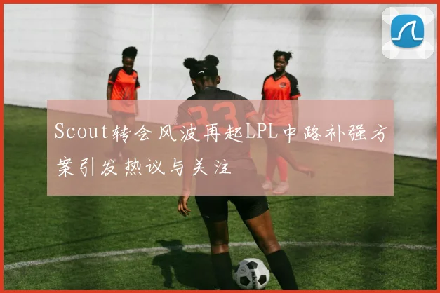 Scout转会风波再起LPL中路补强方案引发热议与关注
