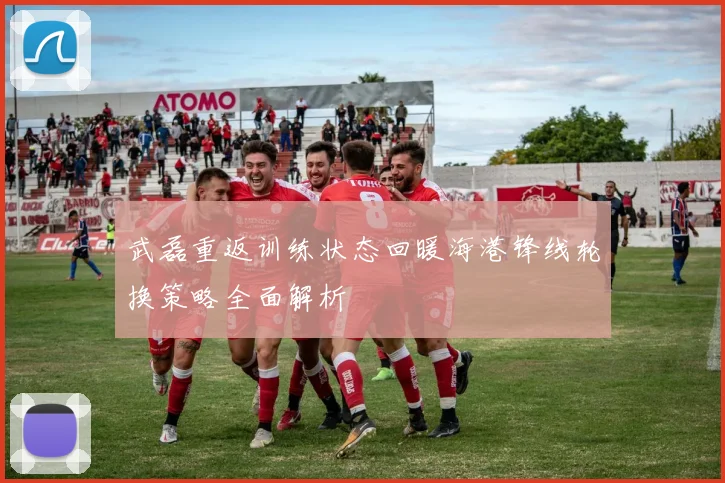 武磊重返训练状态回暖海港锋线轮换策略全面解析
