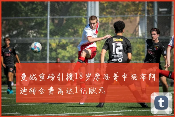 曼城重磅引援18岁摩洛哥中场布阿迪转会费高达1亿欧元
