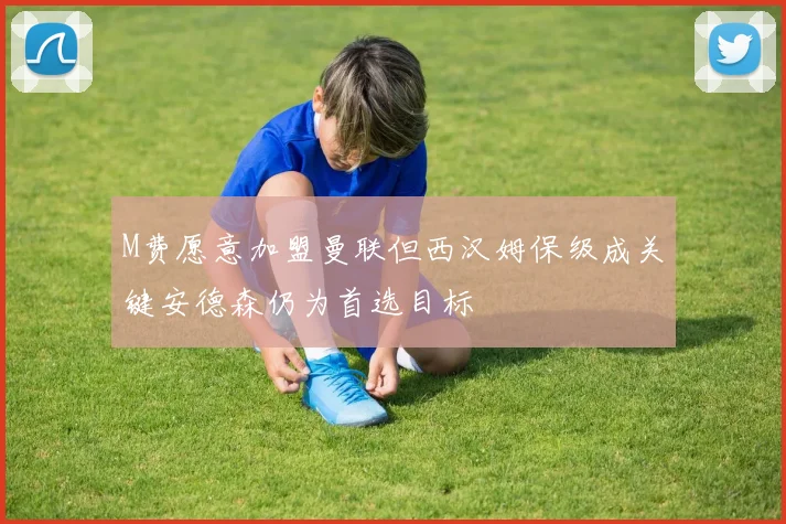 M费愿意加盟曼联但西汉姆保级成关键安德森仍为首选目标
