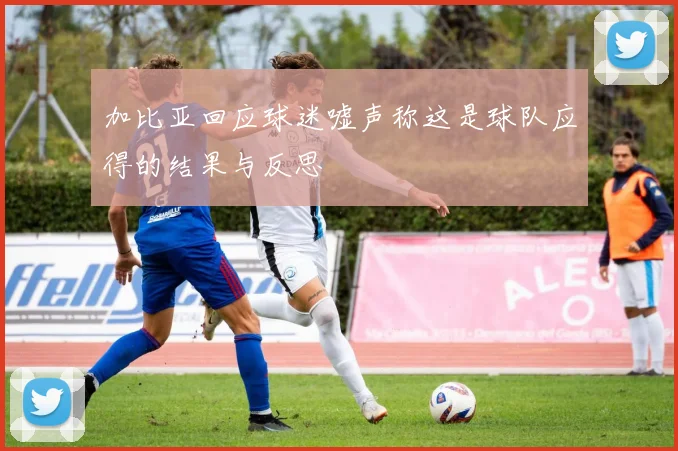 加比亚回应球迷嘘声称这是球队应得的结果与反思