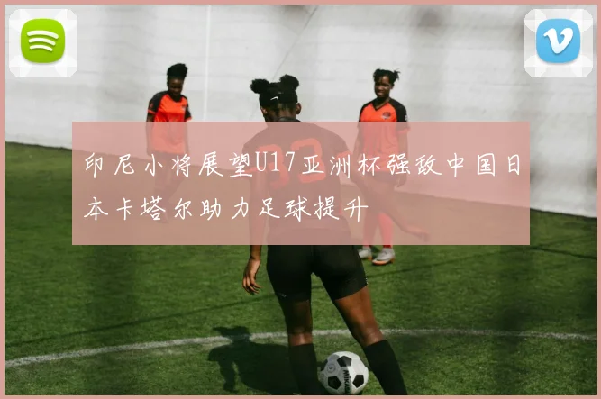 印尼小将展望U17亚洲杯强敌中国日本卡塔尔助力足球提升