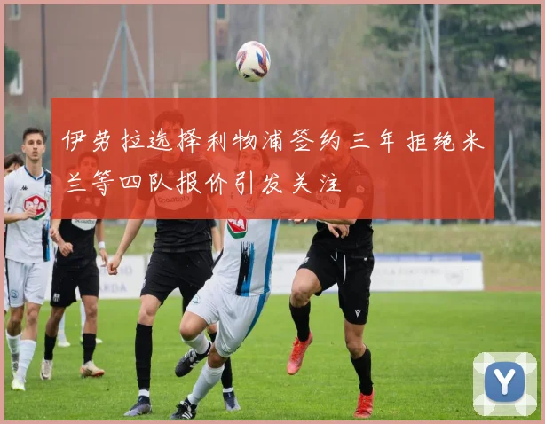 伊劳拉选择利物浦签约三年拒绝米兰等四队报价引发关注