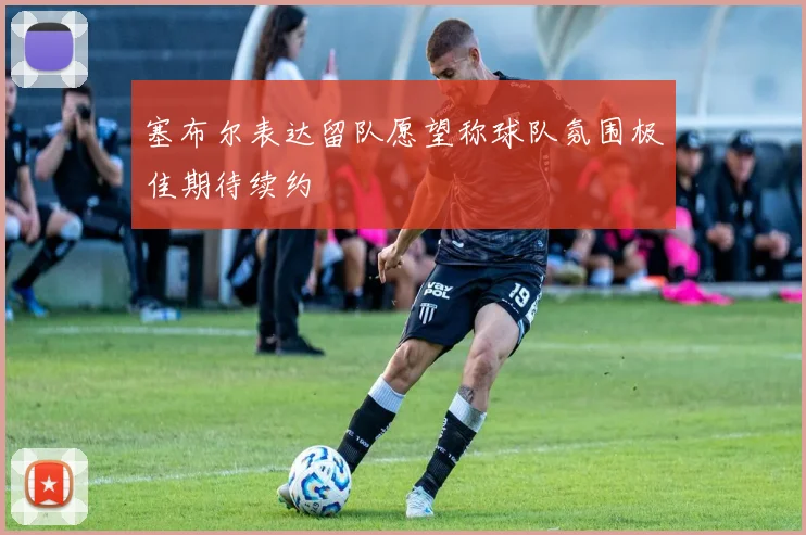 塞布尔表达留队愿望称球队氛围极佳期待续约
